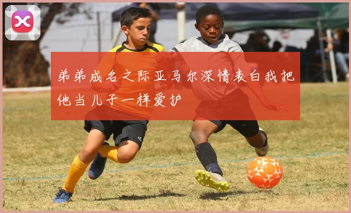 弟弟成名之际亚马尔深情表白我把他当儿子一样爱护