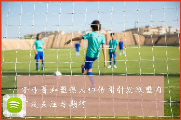 字母哥加盟热火的传闻引发联盟内广泛关注与期待