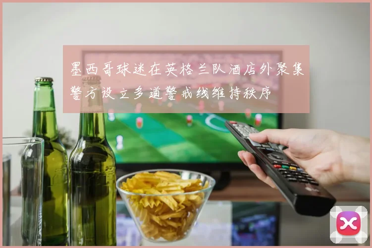 墨西哥球迷在英格兰队酒店外聚集警方设立多道警戒线维持秩序
