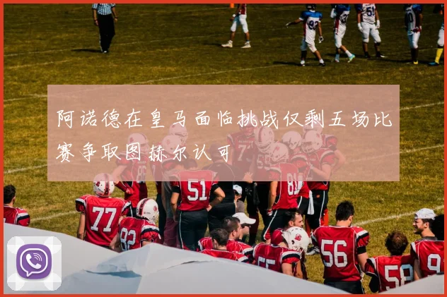 阿诺德在皇马面临挑战仅剩五场比赛争取图赫尔认可