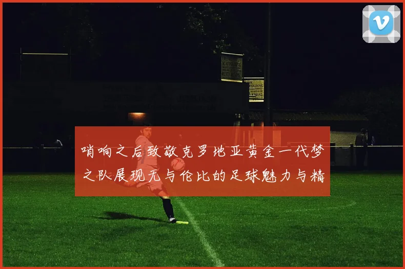 哨响之后致敬克罗地亚黄金一代梦之队展现无与伦比的足球魅力与精神