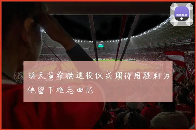 明天黄希扬退役仪式期待用胜利为他留下难忘回忆