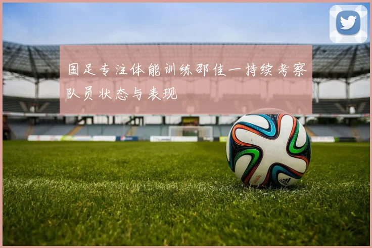 国足专注体能训练邵佳一持续考察队员状态与表现