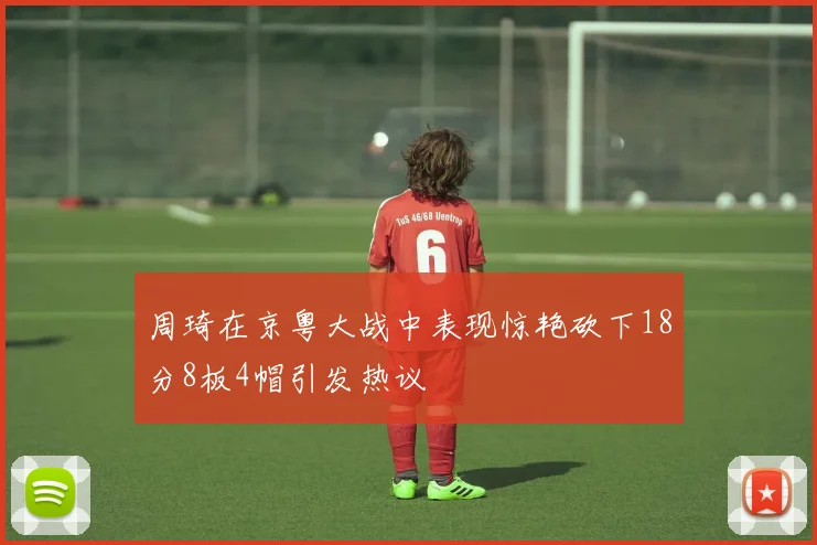 周琦在京粤大战中表现惊艳砍下18分8板4帽引发热议