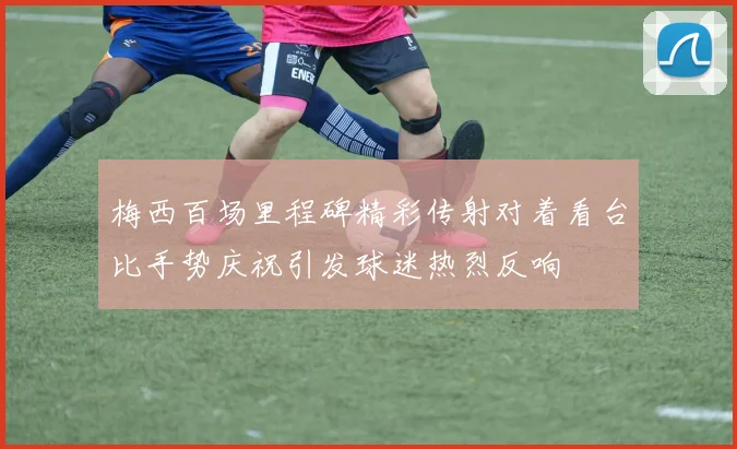 梅西百场里程碑精彩传射对着看台比手势庆祝引发球迷热烈反响