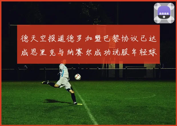 德天空报道德罗加盟巴黎协议已达成恩里克与纳赛尔成功说服年轻球员