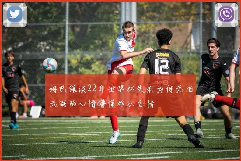 姆巴佩谈22年世界杯失利为何无泪流满面心情懵懂难以自持