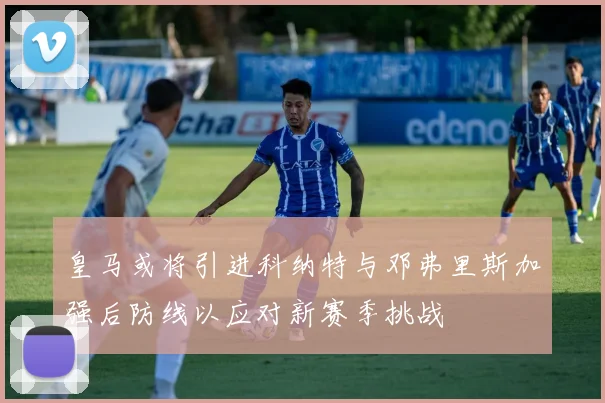 皇马或将引进科纳特与邓弗里斯加强后防线以应对新赛季挑战