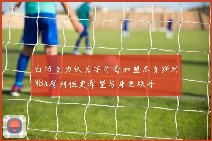 白巧克力认为字母哥加盟尼克斯对NBA有利但更希望与库里联手