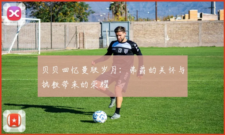 贝贝回忆曼联岁月：弗爵的关怀与执教带来的荣耀