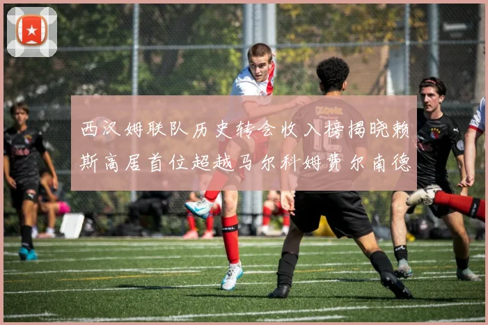 西汉姆联队历史转会收入榜揭晓赖斯高居首位超越马尔科姆费尔南德斯