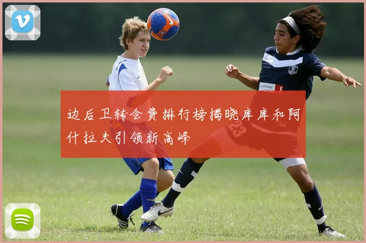 边后卫转会费排行榜揭晓库库和阿什拉夫引领新高峰