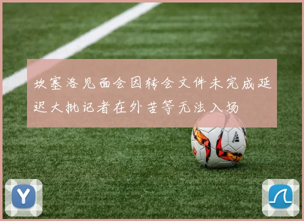 坎塞洛见面会因转会文件未完成延迟大批记者在外苦等无法入场