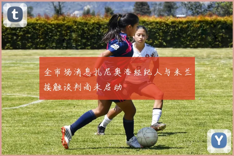 全市场消息扎尼奥洛经纪人与米兰接触谈判尚未启动