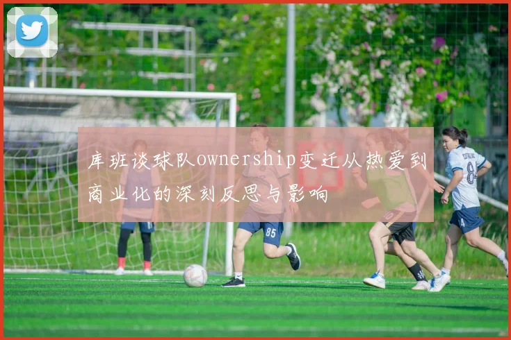 库班谈球队ownership变迁从热爱到商业化的深刻反思与影响