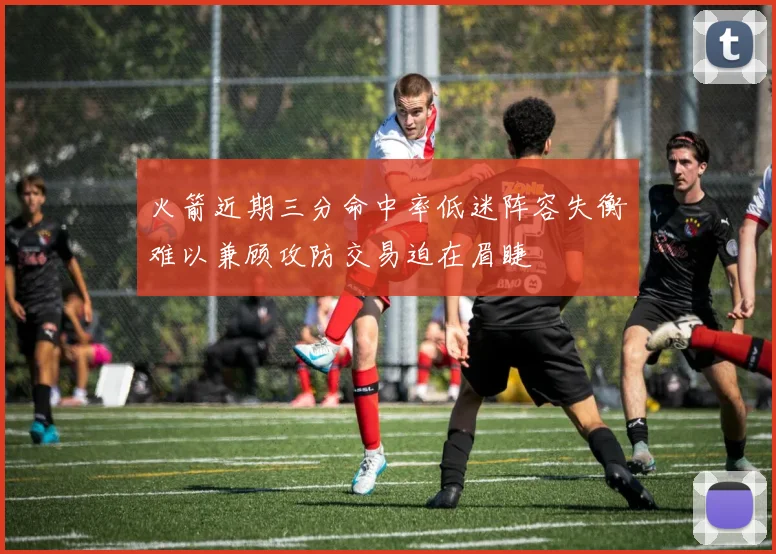 火箭近期三分命中率低迷阵容失衡难以兼顾攻防交易迫在眉睫