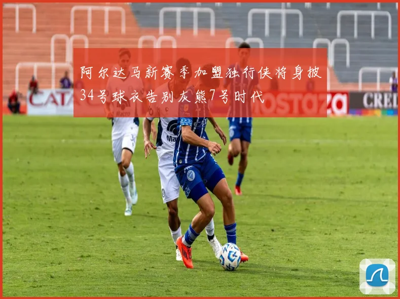 阿尔达马新赛季加盟独行侠将身披34号球衣告别灰熊7号时代