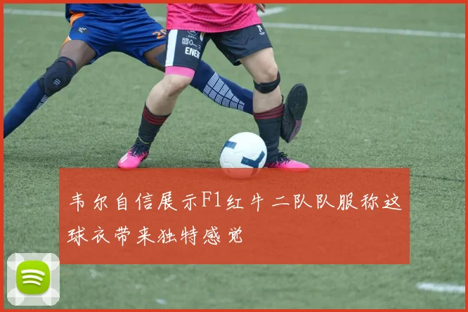 韦尔自信展示F1红牛二队队服称这球衣带来独特感觉
