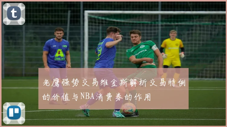 老鹰强势交易维金斯解析交易特例的价值与NBA消费券的作用