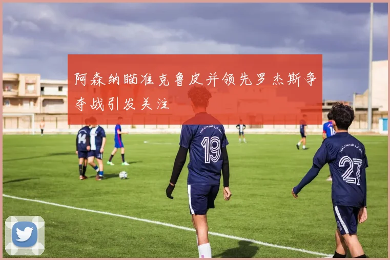 阿森纳瞄准克鲁皮并领先罗杰斯争夺战引发关注