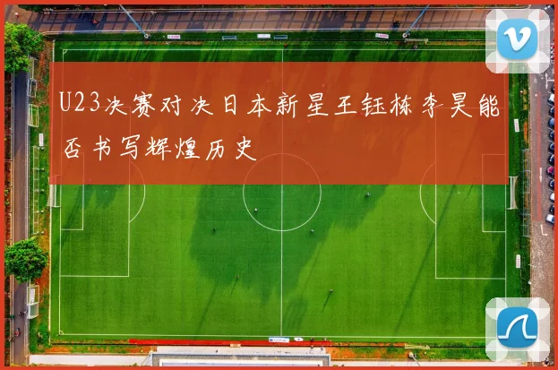 U23决赛对决日本新星王钰栋李昊能否书写辉煌历史