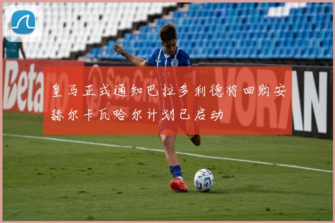 皇马正式通知巴拉多利德将回购安赫尔卡瓦哈尔计划已启动
