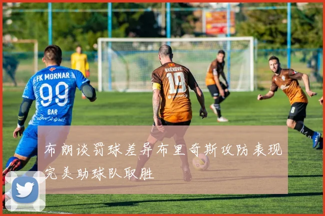 布朗谈罚球差异布里奇斯攻防表现完美助球队取胜