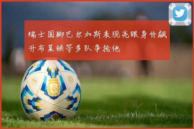瑞士国脚巴尔加斯表现亮眼身价飙升布莱顿等多队争抢他