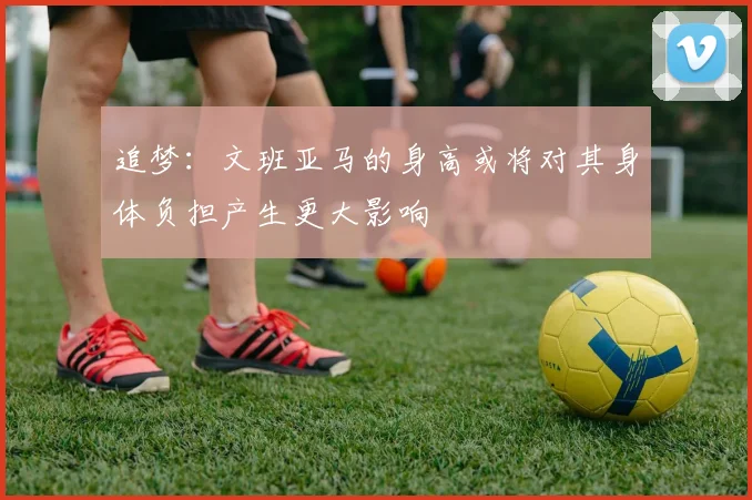 追梦：文班亚马的身高或将对其身体负担产生更大影响