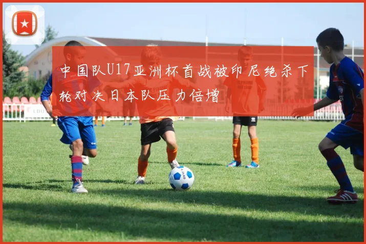 中国队U17亚洲杯首战被印尼绝杀下轮对决日本队压力倍增