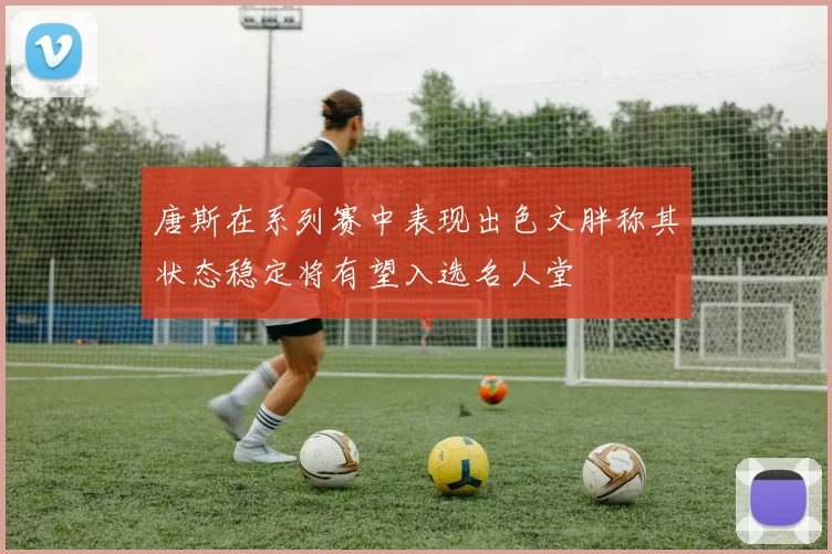唐斯在系列赛中表现出色文胖称其状态稳定将有望入选名人堂