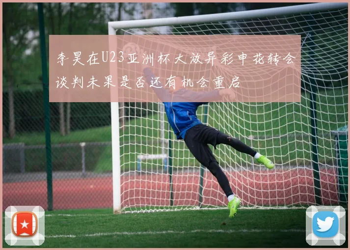 李昊在U23亚洲杯大放异彩申花转会谈判未果是否还有机会重启