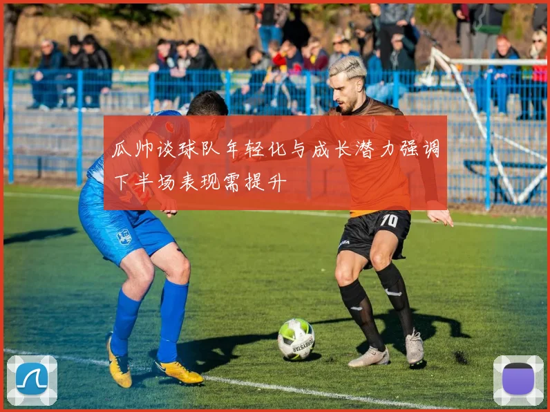 瓜帅谈球队年轻化与成长潜力强调下半场表现需提升