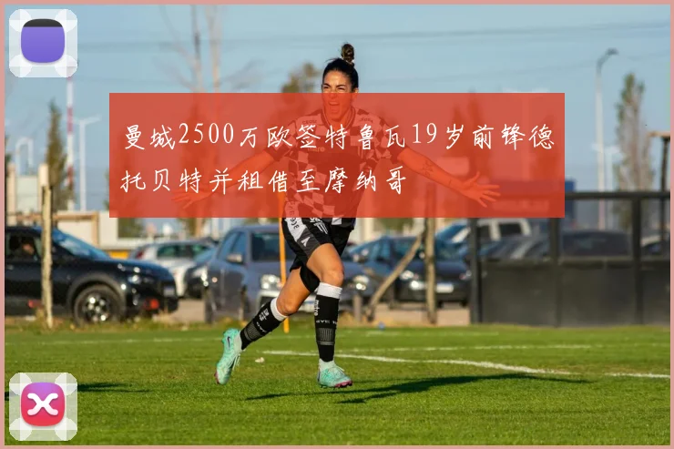 曼城2500万欧签特鲁瓦19岁前锋德托贝特并租借至摩纳哥
