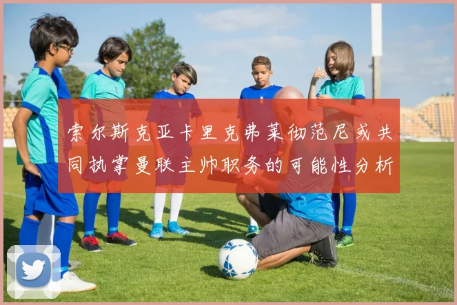 索尔斯克亚卡里克弗莱彻范尼或共同执掌曼联主帅职务的可能性分析