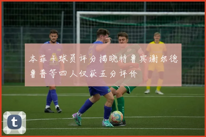 本菲卡球员评分揭晓特鲁宾谢尔德鲁普等四人仅获五分评价