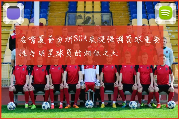 名嘴夏普分析SGA表现强调罚球重要性与明星球员的相似之处
