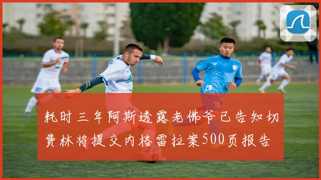 耗时三年阿斯透露老佛爷已告知切费林将提交内格雷拉案500页报告