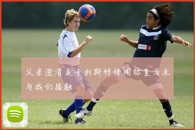 父亲澄清麦卡利斯特传闻称皇马未与我们接触