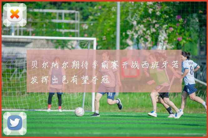 贝尔纳尔期待季前赛开战西班牙若发挥出色有望夺冠